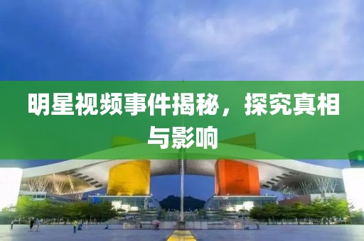 明星視頻事件揭秘，探究真相與影響