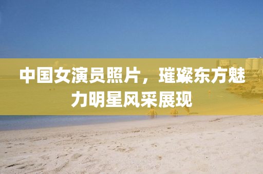 中國女演員照片，璀璨東方魅力明星風采展現