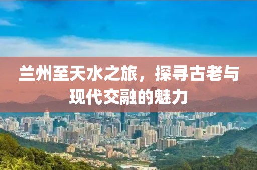 蘭州至天水之旅，探尋古老與現代交融的魅力