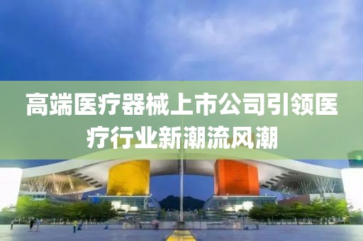 高端醫療器械上市公司引領醫療行業新潮流風潮