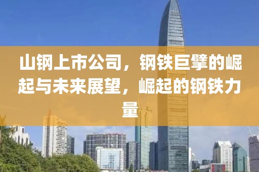 山鋼上市公司，鋼鐵巨擘的崛起與未來展望，崛起的鋼鐵力量