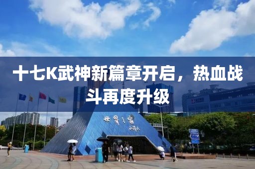 十七K武神新篇章開啟，熱血戰斗再度升級