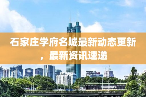 石家莊學府名城最新動態更新，最新資訊速遞