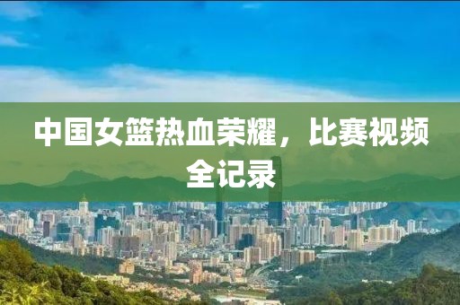 中國女籃熱血榮耀，比賽視頻全記錄