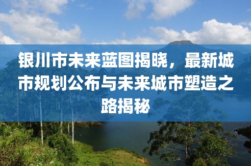 銀川市未來藍圖揭曉，最新城市規劃公布與未來城市塑造之路揭秘