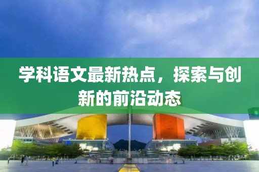 學科語文最新熱點，探索與創新的前沿動態