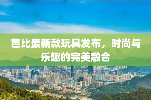 芭比最新款玩具發布，時尚與樂趣的完美融合