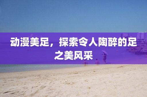 動漫美足，探索令人陶醉的足之美風采