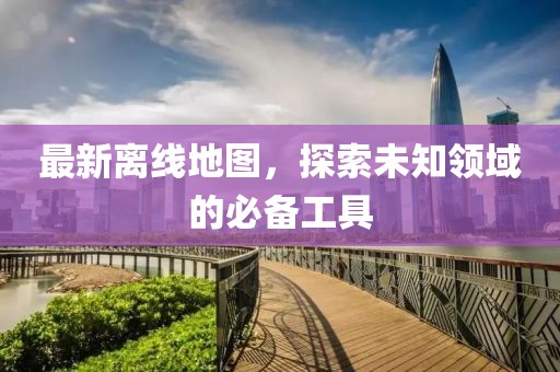 最新離線地圖，探索未知領域的必備工具