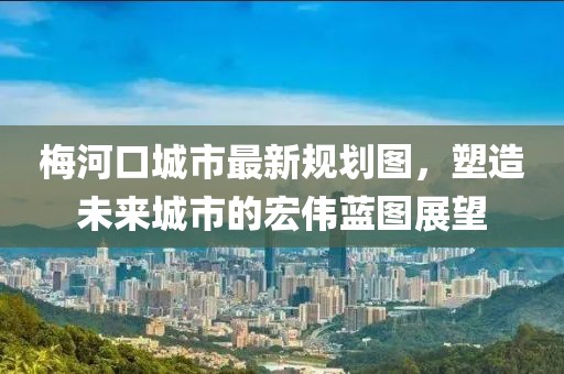 梅河口城市最新規劃圖，塑造未來城市的宏偉藍圖展望