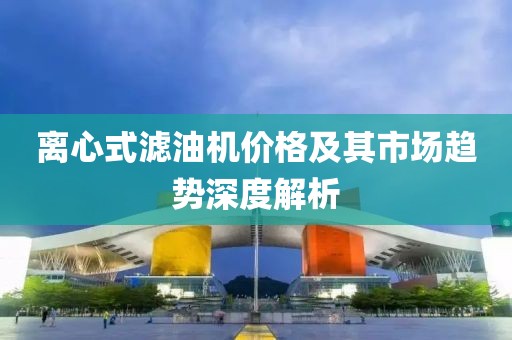 離心式濾油機價格及其市場趨勢深度解析