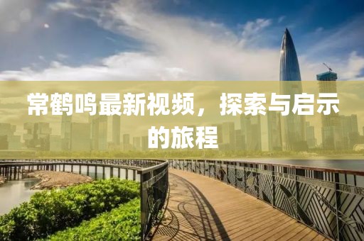 常鶴鳴最新視頻，探索與啟示的旅程