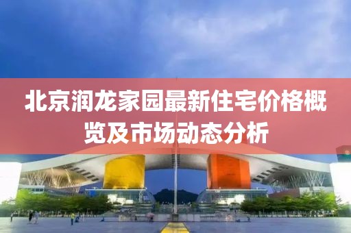 北京潤龍家園最新住宅價格概覽及市場動態分析