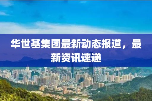 華世基集團最新動態報道，最新資訊速遞