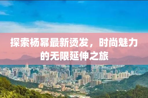 探索楊冪最新燙發，時尚魅力的無限延伸之旅