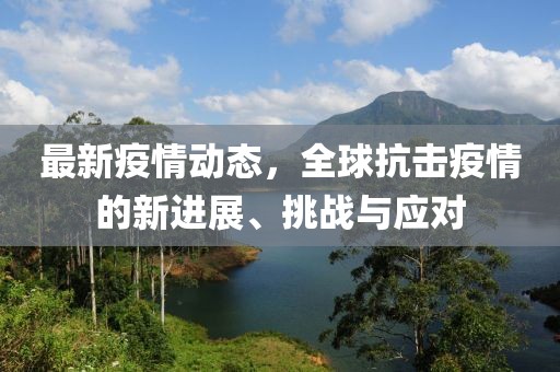 最新疫情動態，全球抗擊疫情的新進展、挑戰與應對