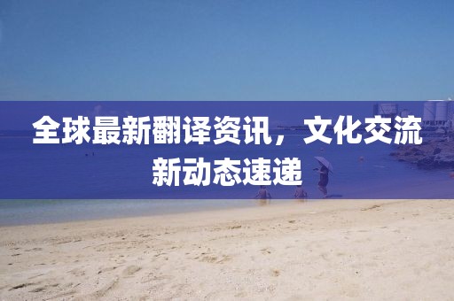 全球最新翻譯資訊，文化交流新動態速遞