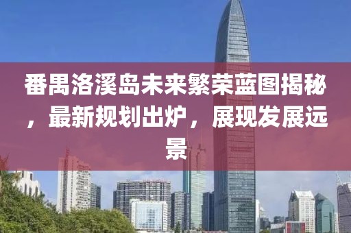 番禺洛溪島未來繁榮藍圖揭秘，最新規劃出爐，展現發展遠景
