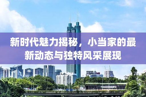新時代魅力揭秘，小當家的最新動態與獨特風采展現