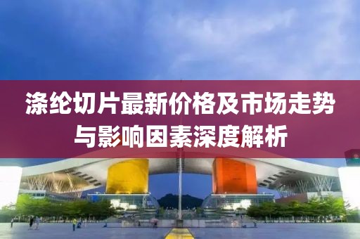 滌綸切片最新價格及市場走勢與影響因素深度解析
