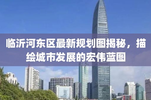 臨沂河東區最新規劃圖揭秘，描繪城市發展的宏偉藍圖