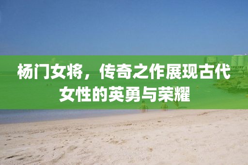楊門女將，傳奇之作展現古代女性的英勇與榮耀
