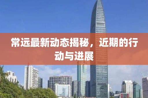 常遠最新動態揭秘，近期的行動與進展