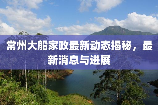 常州大船家政最新動態揭秘，最新消息與進展