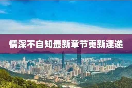 情深不自知最新章節更新速遞
