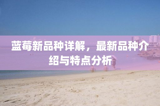 藍莓新品種詳解，最新品種介紹與特點分析