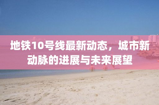 地鐵10號線最新動態，城市新動脈的進展與未來展望