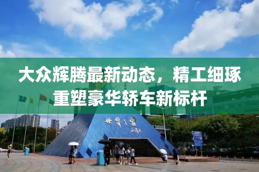 大眾輝騰最新動態，精工細琢重塑豪華轎車新標桿