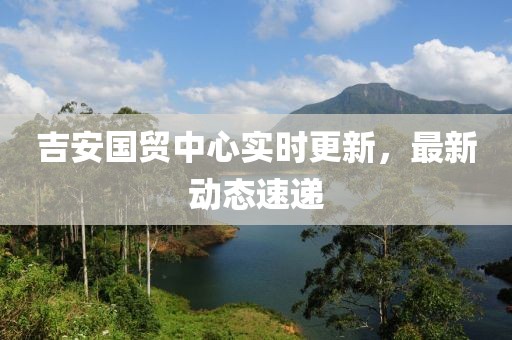 吉安國貿中心實時更新，最新動態速遞