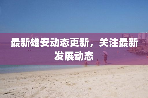 最新雄安動態更新，關注最新發展動態