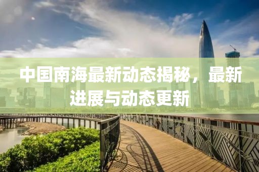 中國南海最新動態揭秘，最新進展與動態更新