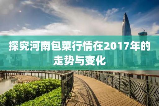 探究河南包菜行情在2017年的走勢與變化