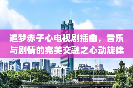 追夢赤子心電視劇插曲，音樂與劇情的完美交融之心動旋律