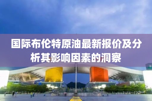 國際布倫特原油最新報價及分析其影響因素的洞察