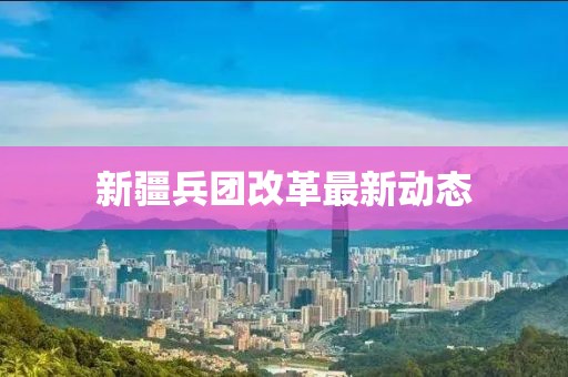 新疆兵團改革最新動態