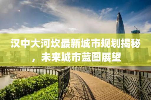 漢中大河坎最新城市規劃揭秘，未來城市藍圖展望