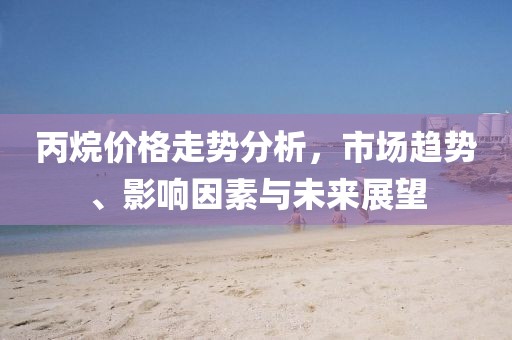 丙烷價格走勢分析，市場趨勢、影響因素與未來展望