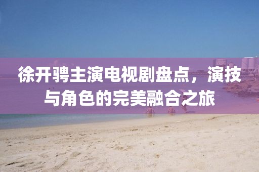 徐開騁主演電視劇盤點，演技與角色的完美融合之旅