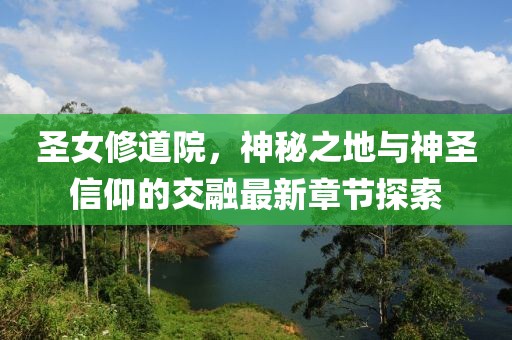 圣女修道院，神秘之地與神圣信仰的交融最新章節探索