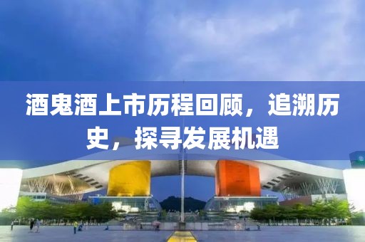 酒鬼酒上市歷程回顧，追溯歷史，探尋發展機遇