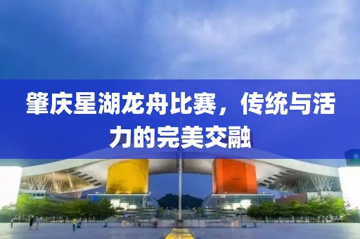 肇慶星湖龍舟比賽，傳統與活力的完美交融