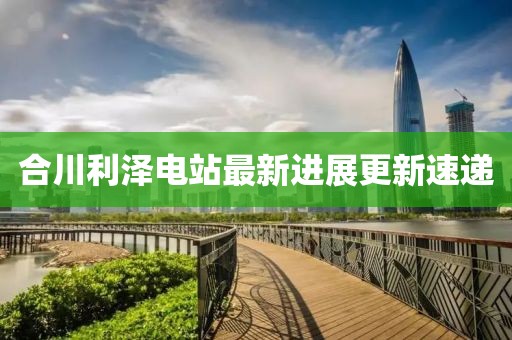合川利澤電站最新進展更新速遞