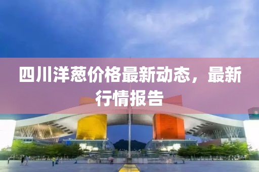 四川洋蔥價格最新動態，最新行情報告