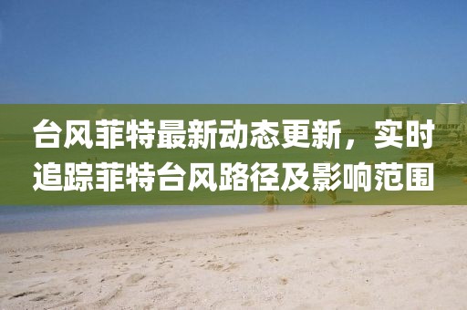 臺風菲特最新動態更新，實時追蹤菲特臺風路徑及影響范圍