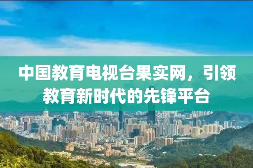 中國教育電視臺果實網，引領教育新時代的先鋒平臺