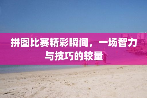 拼圖比賽精彩瞬間，一場智力與技巧的較量